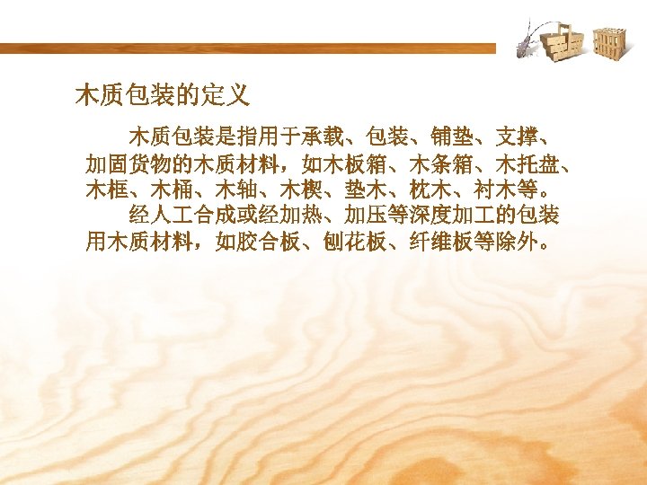 木质包装的定义 木质包装是指用于承载、包装、铺垫、支撑、 加固货物的木质材料，如木板箱、木条箱、木托盘、 木框、木桶、木轴、木楔、垫木、枕木、衬木等。 经人 合成或经加热、加压等深度加 的包装 用木质材料，如胶合板、刨花板、纤维板等除外。 