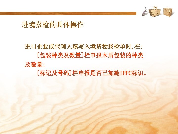 进境报检的具体操作 进口企业或代理人填写入境货物报检单时, 在: [包装种类及数量]栏申报木质包装的种类 及数量; [标记及号码]栏申报是否已加施IPPC标识。 