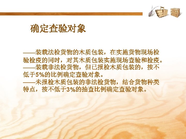 确定查验对象 ——装载法检货物的木质包装，在实施货物现场检 验检疫的同时，对其木质包装实施现场查验和检疫。 ——装载非法检货物，但已报检木质包装的，按不 低于5%的比例确定查验对象。 ——未报检木质包装的非法检货物，结合货物种类 特点，按不低于3%的抽查比例确定查验对象。 