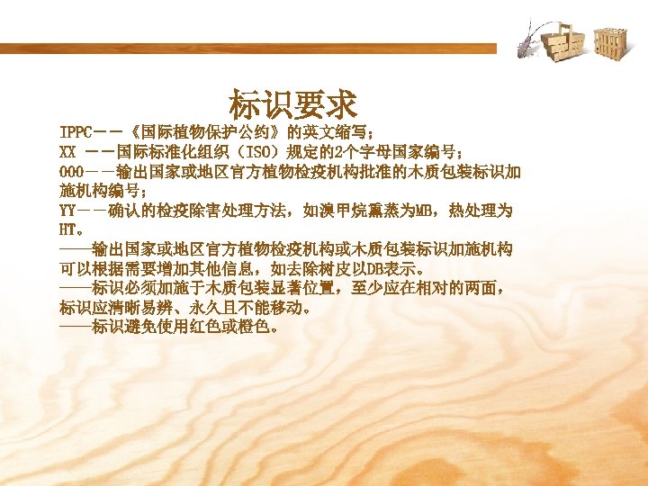 标识要求 IPPC――《国际植物保护公约》的英文缩写； XX ――国际标准化组织（ISO）规定的2个字母国家编号； 000――输出国家或地区官方植物检疫机构批准的木质包装标识加 施机构编号； YY――确认的检疫除害处理方法，如溴甲烷熏蒸为MB，热处理为 HT。 ——输出国家或地区官方植物检疫机构或木质包装标识加施机构 可以根据需要增加其他信息，如去除树皮以DB表示。 ——标识必须加施于木质包装显著位置，至少应在相对的两面， 标识应清晰易辨、永久且不能移动。 ——标识避免使用红色或橙色。 