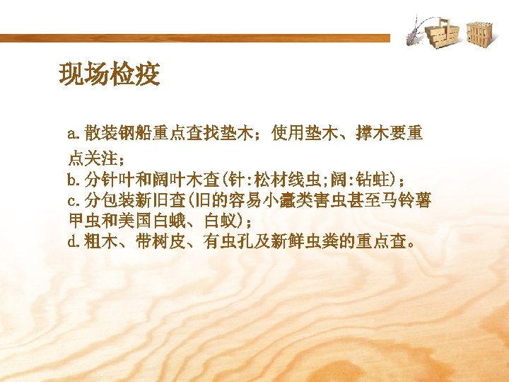 现场检疫 a. 散装钢船重点查找垫木；使用垫木、撑木要重 点关注； b. 分针叶和阔叶木查(针: 松材线虫; 阔: 钻蛀)； c. 分包装新旧查(旧的容易小蠹类害虫甚至马铃薯 甲虫和美国白蛾、白蚁)； d. 粗木、带树皮、有虫孔及新鲜虫粪的重点查。