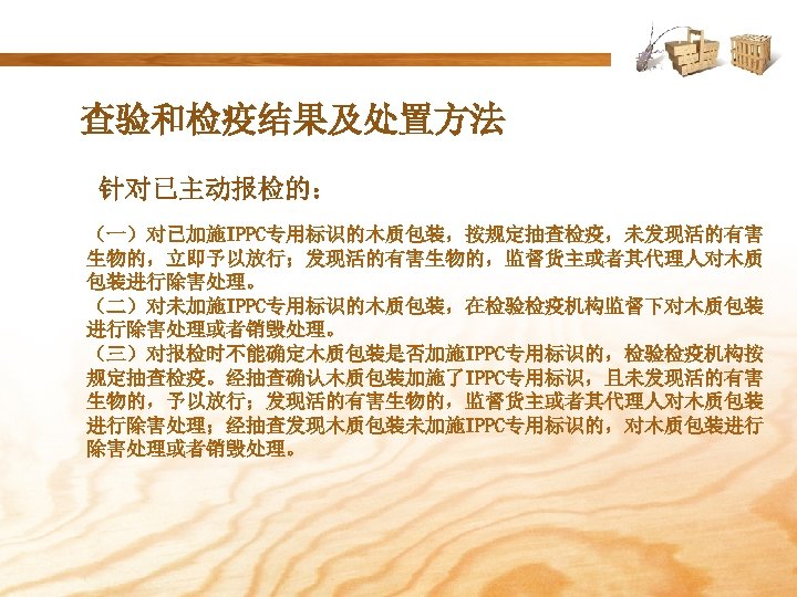 查验和检疫结果及处置方法 针对已主动报检的： （一）对已加施IPPC专用标识的木质包装，按规定抽查检疫，未发现活的有害 生物的，立即予以放行；发现活的有害生物的，监督货主或者其代理人对木质 包装进行除害处理。 （二）对未加施IPPC专用标识的木质包装，在检验检疫机构监督下对木质包装 进行除害处理或者销毁处理。 （三）对报检时不能确定木质包装是否加施IPPC专用标识的，检验检疫机构按 规定抽查检疫。经抽查确认木质包装加施了IPPC专用标识，且未发现活的有害 生物的，予以放行；发现活的有害生物的，监督货主或者其代理人对木质包装 进行除害处理；经抽查发现木质包装未加施IPPC专用标识的，对木质包装进行 除害处理或者销毁处理。 