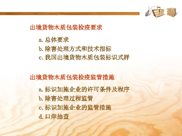 出境货物木质包装检疫要求 a. 总体要求 b. 除害处理方式和技术指标 c. 我国出境货物木质包装标识式样 出境货物木质包装检疫监管措施 a. 标识加施企业的许可条件及程序 b. 除害处理过程监管 c. 标识加施企业的监管措施