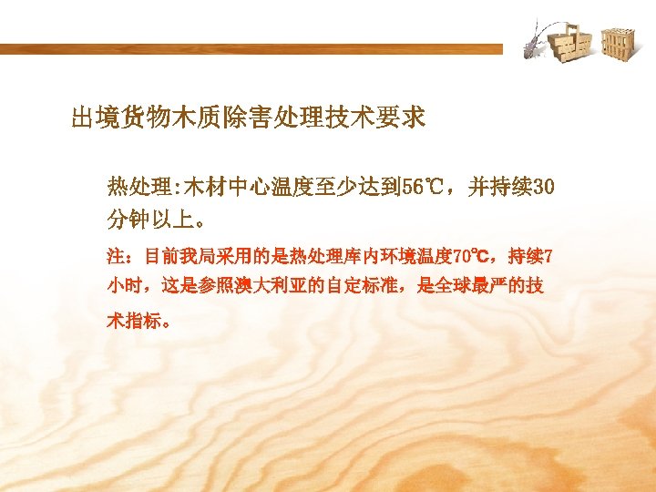 出境货物木质除害处理技术要求 热处理: 木材中心温度至少达到 56℃，并持续 30 分钟以上。 注：目前我局采用的是热处理库内环境温度 70℃，持续 7 小时，这是参照澳大利亚的自定标准，是全球最严的技 术指标。 