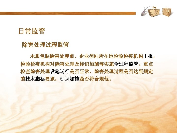 日常监管 除害处理过程监管 木质包装除害处理前，企业须向所在地检验检疫机构申报， 检验检疫机构对除害处理及标识加施等实施全过程监管。重点 检查除害处理设施运行是否正常，除害处理过程是否达到规定 的技术指标要求，标识加施是否符合规范。 