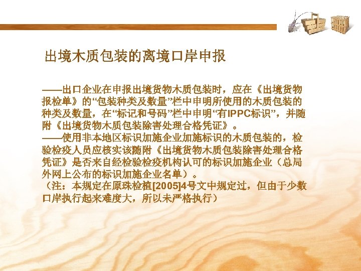 出境木质包装的离境口岸申报 ——出口企业在申报出境货物木质包装时，应在《出境货物 报检单》的“包装种类及数量”栏中申明所使用的木质包装的 种类及数量，在“标记和号码”栏中申明“有IPPC标识”，并随 附《出境货物木质包装除害处理合格凭证》。 ——使用非本地区标识加施企业加施标识的木质包装的，检 验检疫人员应核实该随附《出境货物木质包装除害处理合格 凭证》是否来自经检验检疫机构认可的标识加施企业（总局 外网上公布的标识加施企业名单）。 （注：本规定在原珠检植[2005]4号文中规定过，但由于少数 口岸执行起来难度大，所以未严格执行） 