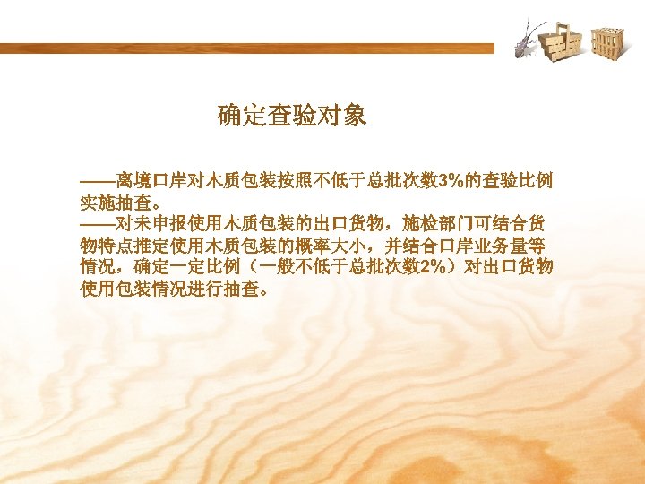确定查验对象 ——离境口岸对木质包装按照不低于总批次数 3%的查验比例 实施抽查。 ——对未申报使用木质包装的出口货物，施检部门可结合货 物特点推定使用木质包装的概率大小，并结合口岸业务量等 情况，确定一定比例（一般不低于总批次数 2%）对出口货物 使用包装情况进行抽查。 