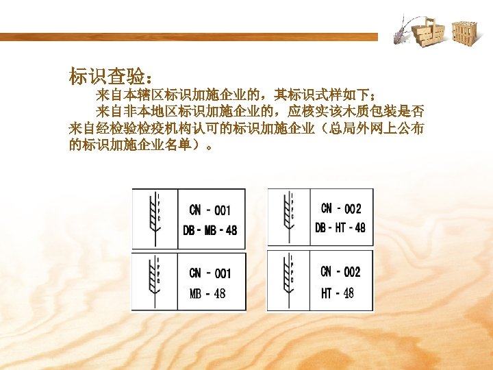 标识查验： 来自本辖区标识加施企业的，其标识式样如下； 来自非本地区标识加施企业的，应核实该木质包装是否 来自经检验检疫机构认可的标识加施企业（总局外网上公布 的标识加施企业名单）。 