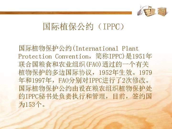 国际植保公约（IPPC） 国际植物保护公约(International Plant Protection Convention，简称IPPC)是 1951年 联合国粮食和农业组织(FAO)通过的一个有关 植物保护的多边国际协议，1952年生效。1979 年和1997年，FAO分别对IPPC进行了2次修改。 国际植物保护公约由设在粮农组织植物保护处 的IPPC秘书处负责执行和管理，目前，签约国 为 153个。 