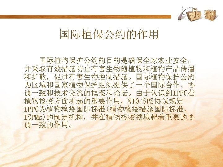 国际植保公约的作用 国际植物保护公约的目的是确保全球农业安全， 并采取有效措施防止有害生物随植物和植物产品传播 和扩散，促进有害生物控制措施。国际植物保护公约 为区域和国家植物保护组织提供了一个国际合作、协 调一致和技术交流的框架和论坛。由于认识到IPPC在 植物检疫方面所起的重要作用，WTO/SPS协议规定 IPPC为植物检疫国际标准(植物检疫措施国际标准， ISPMs)的制定机构，并在植物检疫领域起着重要的协 调一致的作用。 