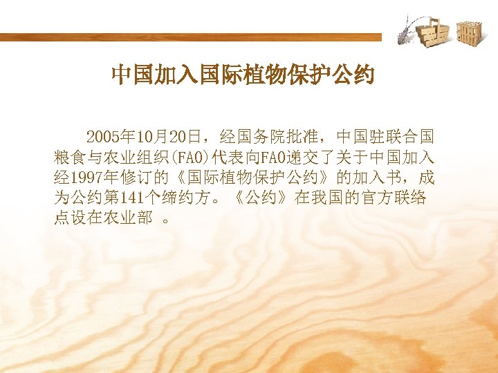 中国加入国际植物保护公约 2005年 10月20日，经国务院批准，中国驻联合国 粮食与农业组织(FAO)代表向FAO递交了关于中国加入 经 1997年修订的《国际植物保护公约》的加入书，成 为公约第 141个缔约方。《公约》在我国的官方联络 点设在农业部 。 