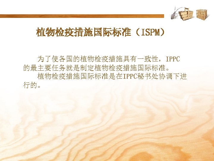 植物检疫措施国际标准（ISPM） 为了使各国的植物检疫措施具有一致性，IPPC 的最主要任务就是制定植物检疫措施国际标准。 植物检疫措施国际标准是在IPPC秘书处协调下进 行的。 