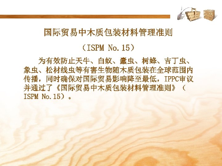 国际贸易中木质包装材料管理准则 （ISPM No. 15） 为有效防止天牛、白蚁、蠹虫、树蜂、吉丁虫、 象虫、松材线虫等有害生物随木质包装在全球范围内 传播，同时确保对国际贸易影响降至最低，IPPC审议 并通过了《国际贸易中木质包装材料管理准则》（ ISPM No. 15）。 