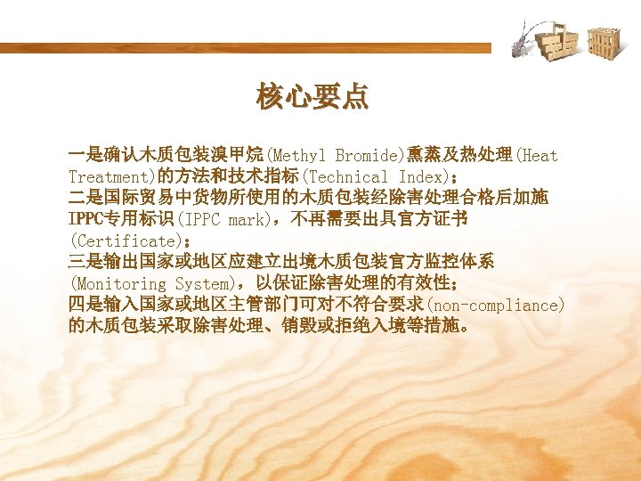 核心要点 一是确认木质包装溴甲烷(Methyl Bromide)熏蒸及热处理(Heat Treatment)的方法和技术指标(Technical Index)； 二是国际贸易中货物所使用的木质包装经除害处理合格后加施 IPPC专用标识(IPPC mark)，不再需要出具官方证书 (Certificate)； 三是输出国家或地区应建立出境木质包装官方监控体系 (Monitoring System)，以保证除害处理的有效性； 四是输入国家或地区主管部门可对不符合要求(non-compliance) 的木质包装采取除害处理、销毁或拒绝入境等措施。