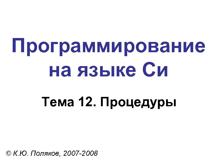 Программирование на языке Си Тема 12. Процедуры © К. Ю. Поляков, 2007 -2008 