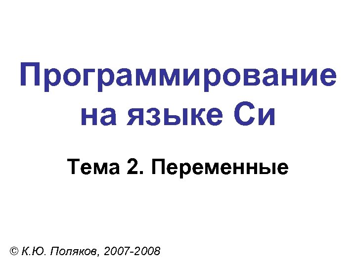 Программирование на языке Си Тема 2. Переменные © К. Ю. Поляков, 2007 -2008 