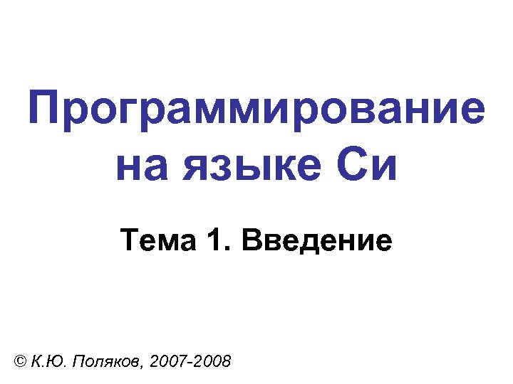 Программирование на языке Си Тема 1. Введение © К. Ю. Поляков, 2007 -2008 