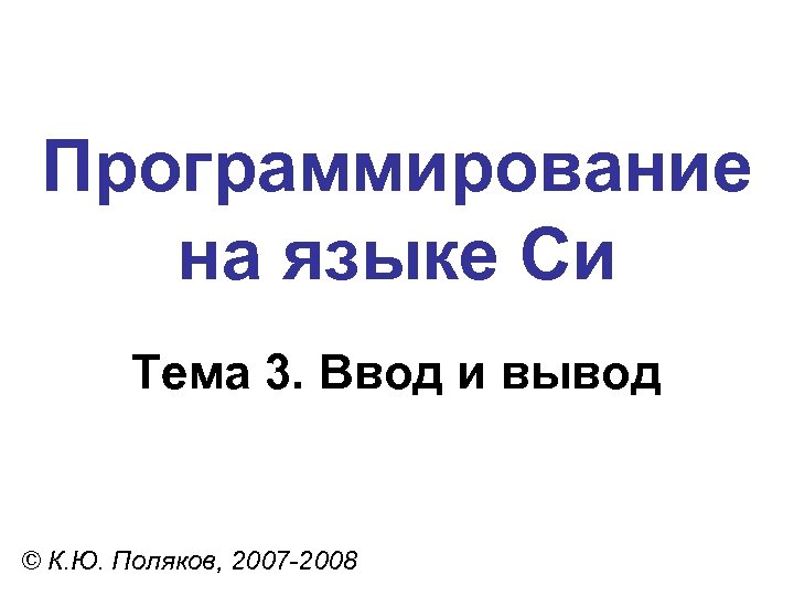 Программирование на языке Си Тема 3. Ввод и вывод © К. Ю. Поляков, 2007