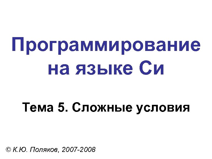 Программирование на языке Си Тема 5. Сложные условия © К. Ю. Поляков, 2007 -2008