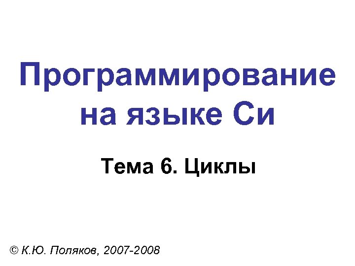 Программирование на языке Си Тема 6. Циклы © К. Ю. Поляков, 2007 -2008 