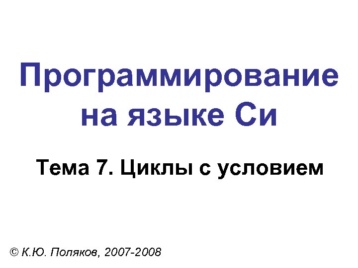 Программирование на языке Си Тема 7. Циклы с условием © К. Ю. Поляков, 2007