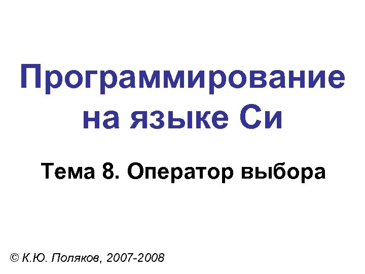 Программирование на языке Си Тема 8. Оператор выбора © К. Ю. Поляков, 2007 -2008