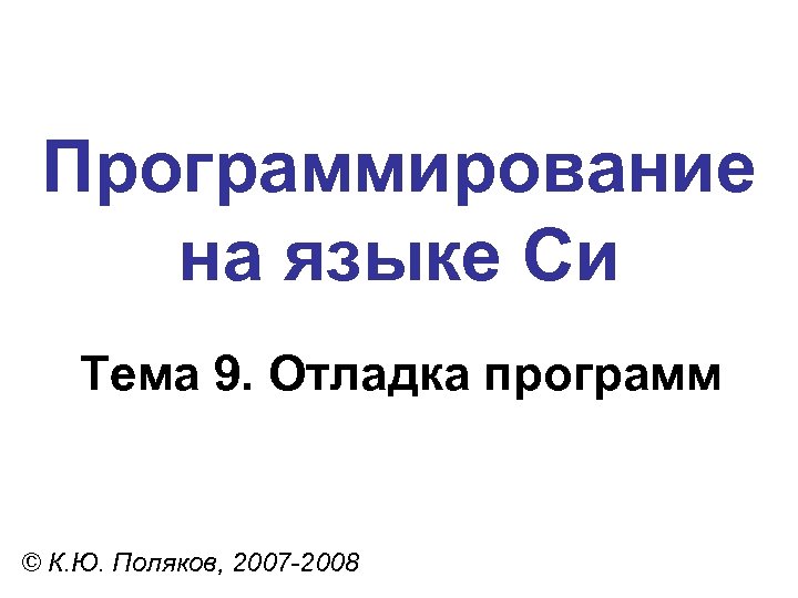 Программирование на языке Си Тема 9. Отладка программ © К. Ю. Поляков, 2007 -2008