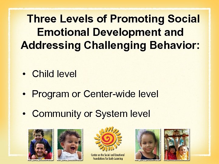 Three Levels of Promoting Social Emotional Development and Addressing Challenging Behavior: • Child level