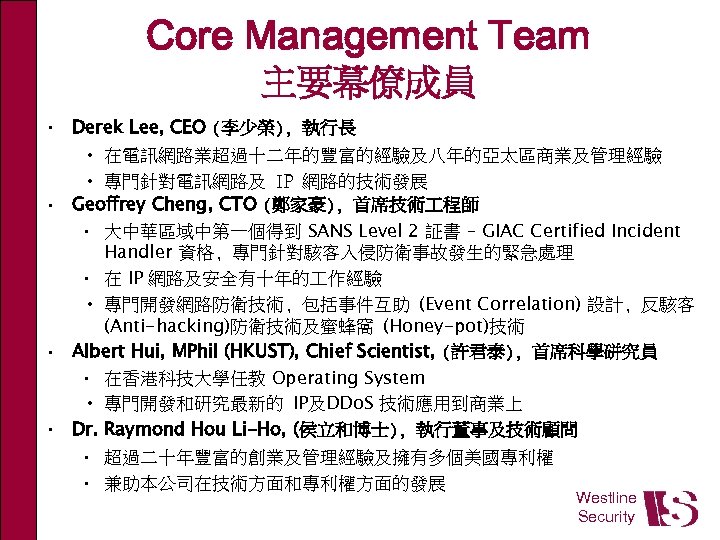 Core Management Team 主要幕僚成員 • Derek Lee, CEO (李少榮), 執行長 • 在電訊網路業超過十二年的豐富的經驗及八年的亞太區商業及管理經驗 • 專門針對電訊網路及