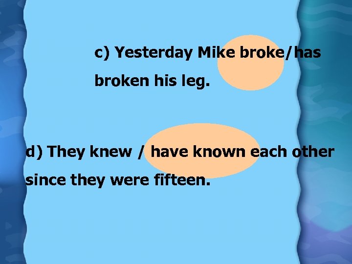 c) Yesterday Mike broke/has broken his leg. d) They knew / have known each