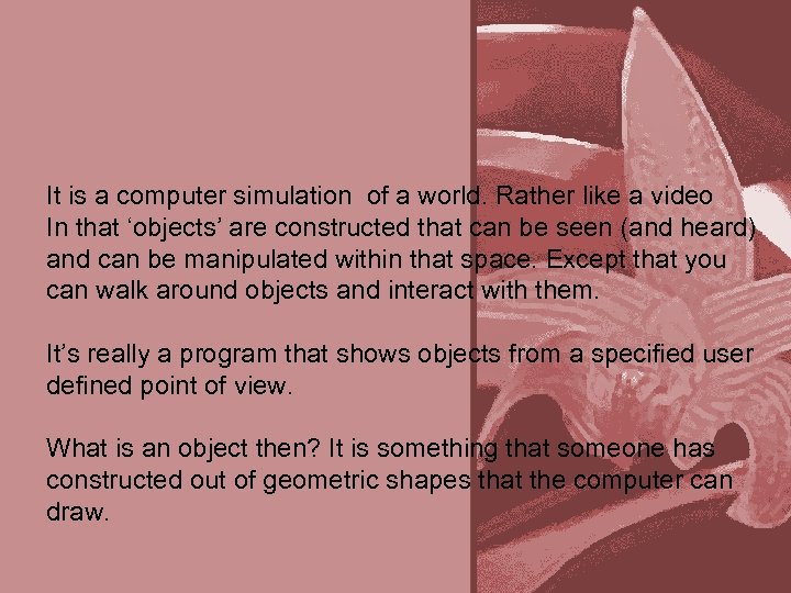 It is a computer simulation of a world. Rather like a video In that