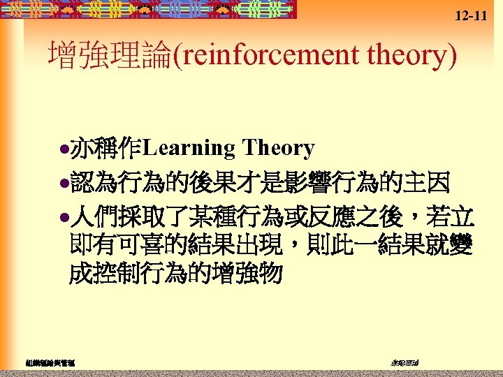 12 -11 增強理論(reinforcement theory) Theory l認為行為的後果才是影響行為的主因 l人們採取了某種行為或反應之後，若立 即有可喜的結果出現，則此一結果就變 成控制行為的增強物 l亦稱作Learning 組織理論與管理 激勵理論 