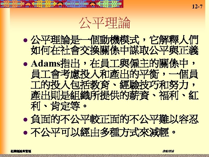 12 -7 公平理論是一個動機模式，它解釋人們 如何在社會交換關係中謀取公平與正義 l Adams指出，在員 與僱主的關係中， 員 會考慮投入和產出的平衡，一個員 的投入包括教育、經驗技巧和努力， 產出則是組織所提供的薪資、福利、紅 利、肯定等。 l 負面的不公平較正面的不公平難以容忍