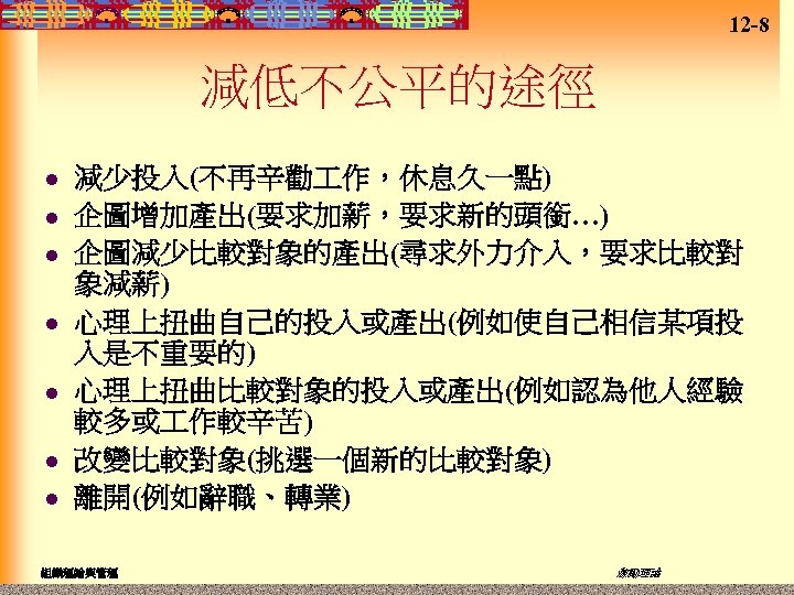 12 -8 減低不公平的途徑 l l l l 減少投入(不再辛勸 作，休息久一點) 企圖增加產出(要求加薪，要求新的頭銜…) 企圖減少比較對象的產出(尋求外力介入，要求比較對 象減薪) 心理上扭曲自己的投入或產出(例如使自己相信某項投 入是不重要的)