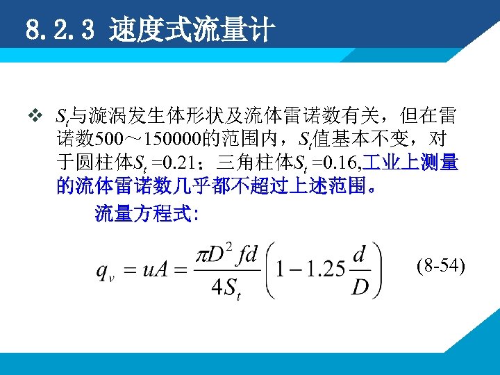 8. 2. 3 速度式流量计 v St与漩涡发生体形状及流体雷诺数有关，但在雷 诺数 500～ 150000的范围内，St值基本不变，对 于圆柱体St =0. 21；三角柱体St =0. 16,