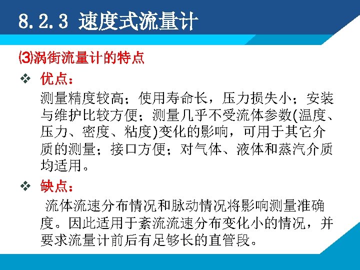 8. 2. 3 速度式流量计 ⑶涡街流量计的特点 v 优点： 测量精度较高；使用寿命长，压力损失小；安装 与维护比较方便；测量几乎不受流体参数(温度、 压力、密度、粘度)变化的影响，可用于其它介 质的测量；接口方便；对气体、液体和蒸汽介质 均适用。 v 缺点：