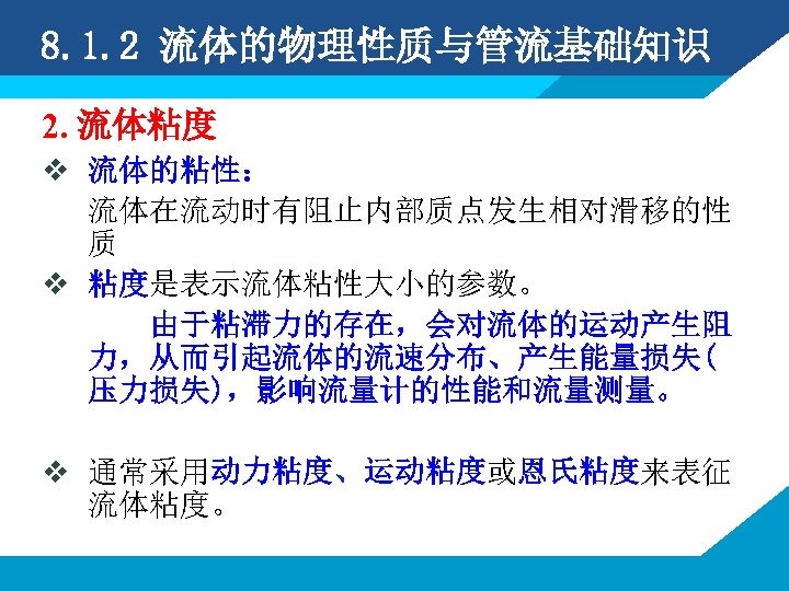 8. 1. 2 流体的物理性质与管流基础知识 2. 流体粘度 v 流体的粘性： 流体在流动时有阻止内部质点发生相对滑移的性 质 v 粘度是表示流体粘性大小的参数。 由于粘滞力的存在，会对流体的运动产生阻 力，从而引起流体的流速分布、产生能量损失(