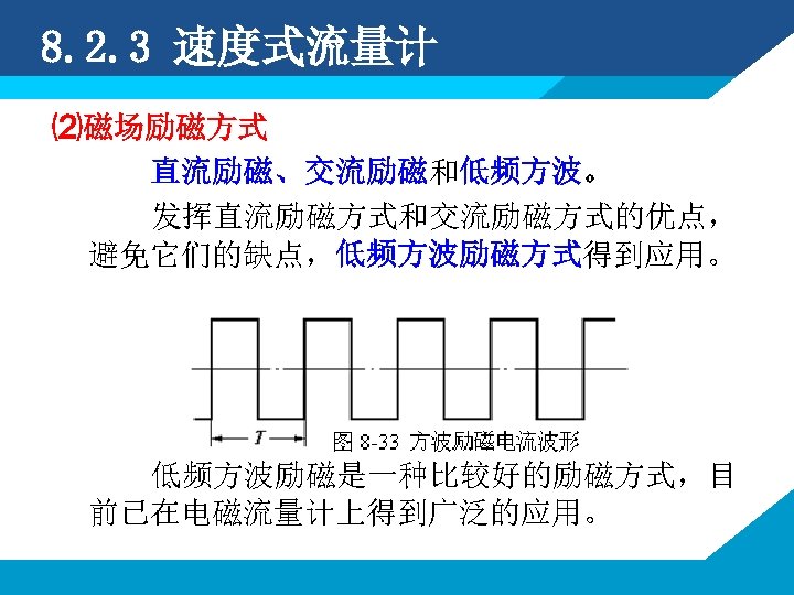 8. 2. 3 速度式流量计 ⑵磁场励磁方式 直流励磁、交流励磁和低频方波。 发挥直流励磁方式和交流励磁方式的优点， 避免它们的缺点，低频方波励磁方式得到应用。 低频方波励磁是一种比较好的励磁方式，目 前已在电磁流量计上得到广泛的应用。 