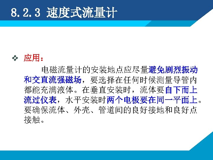 8. 2. 3 速度式流量计 v 应用： 电磁流量计的安装地点应尽量避免剧烈振动 和交直流强磁场，要选择在任何时候测量导管内 都能充满液体。在垂直安装时，流体要自下而上 流过仪表，水平安装时两个电极要在同一平面上。 要确保流体、外壳、管道间的良好接地和良好点 接触。 