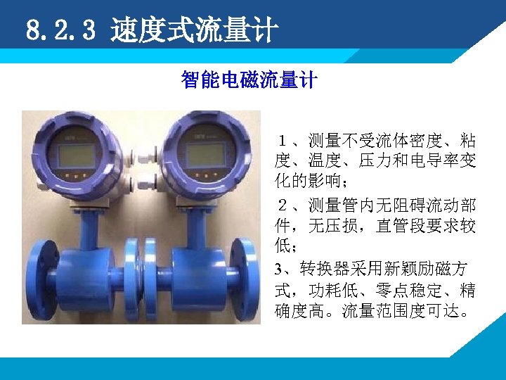 8. 2. 3 速度式流量计 智能电磁流量计 １、测量不受流体密度、粘 度、温度、压力和电导率变 化的影响； ２、测量管内无阻碍流动部 件，无压损，直管段要求较 低； 3、转换器采用新颖励磁方 式，功耗低、零点稳定、精 确度高。流量范围度可达。