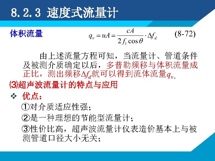 8. 2. 3 速度式流量计 体积流量 (8 -72) 由上述流量方程可知，当流量计、管道条件 及被测介质确定以后，多普勒频移与体积流量成 正比，测出频移Δfd就可以得到流体流量qv。 ⑶超声波流量计的特点与应用 v 优点： ①对介质适应性强；