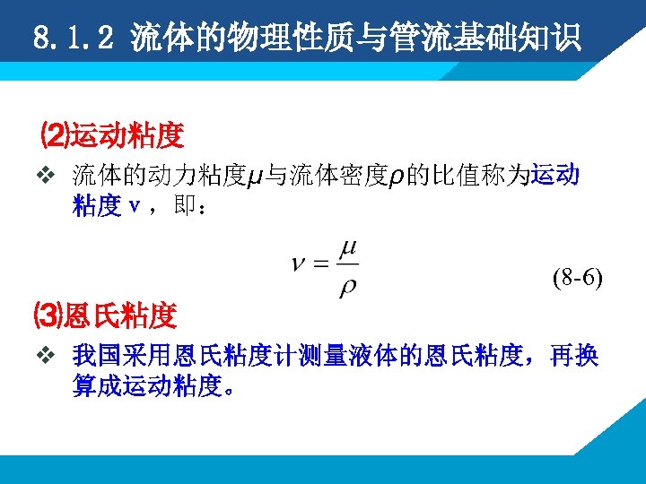 8. 1. 2 流体的物理性质与管流基础知识 ⑵运动粘度 v 流体的动力粘度μ与流体密度ρ的比值称为运动 粘度ν，即： (8 -6) ⑶恩氏粘度 v 我国采用恩氏粘度计测量液体的恩氏粘度，再换 算成运动粘度。