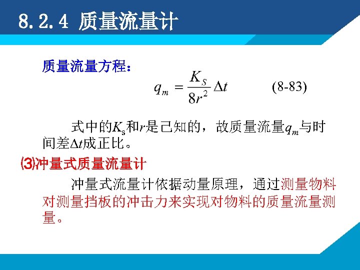 8. 2. 4 质量流量计 质量流量方程： (8 -83) 式中的Ks和r是己知的，故质量流量qm与时 间差∆t成正比。 ⑶冲量式质量流量计 冲量式流量计依据动量原理，通过测量物料 对测量挡板的冲击力来实现对物料的质量流量测 量。 