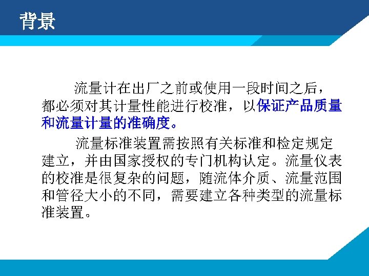 背景 流量计在出厂之前或使用一段时间之后， 都必须对其计量性能进行校准，以保证产品质量 和流量计量的准确度。 流量标准装置需按照有关标准和检定规定 建立，并由国家授权的专门机构认定。流量仪表 的校准是很复杂的问题，随流体介质、流量范围 和管径大小的不同，需要建立各种类型的流量标 准装置。 