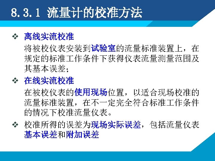 8. 3. 1 流量计的校准方法 v 离线实流校准 将被校仪表安装到试验室的流量标准装置上，在 规定的标准 作条件下获得仪表流量测量范围及 其基本误差； v 在线实流校准 在被校仪表的使用现场位置，以适合现场校准的 流量标准装置，在不一定完全符合标准