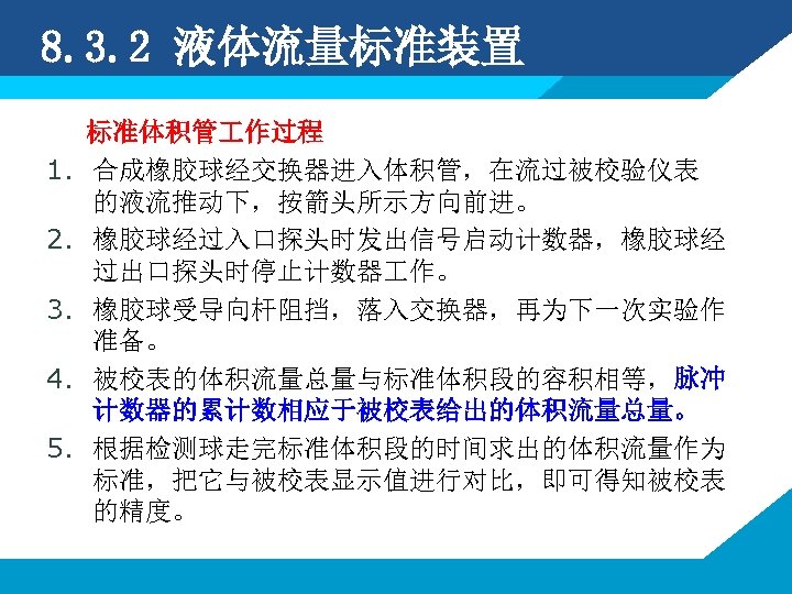 8. 3. 2 液体流量标准装置 1. 2. 3. 4. 5. 标准体积管 作过程 合成橡胶球经交换器进入体积管，在流过被校验仪表 的液流推动下，按箭头所示方向前进。 橡胶球经过入口探头时发出信号启动计数器，橡胶球经