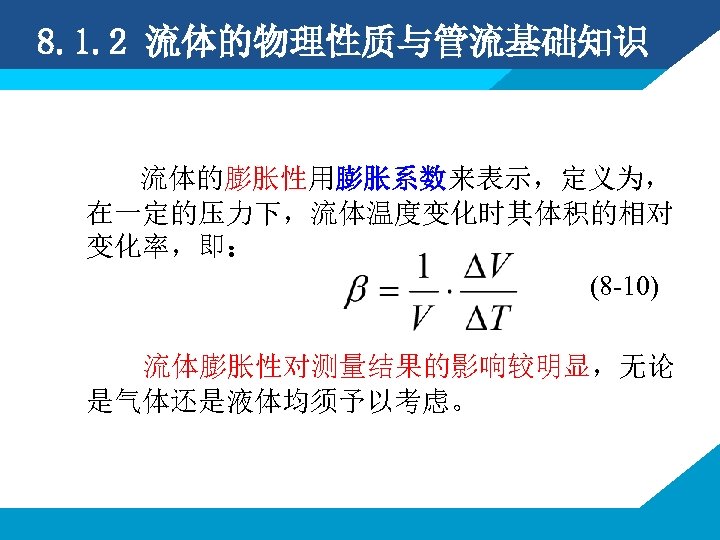 8. 1. 2 流体的物理性质与管流基础知识 流体的膨胀性用膨胀系数来表示，定义为， 在一定的压力下，流体温度变化时其体积的相对 变化率，即： (8 -10) 流体膨胀性对测量结果的影响较明显，无论 是气体还是液体均须予以考虑。 