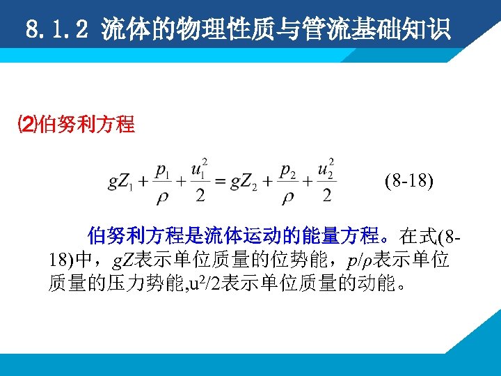 8. 1. 2 流体的物理性质与管流基础知识 ⑵伯努利方程 (8 -18) 伯努利方程是流体运动的能量方程。在式(818)中，g. Z表示单位质量的位势能，p/ρ表示单位 质量的压力势能, u 2/2表示单位质量的动能。 