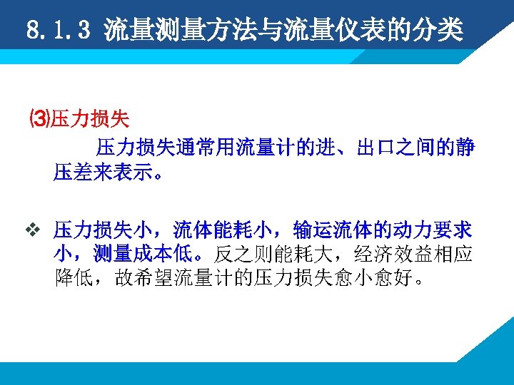 8. 1. 3 流量测量方法与流量仪表的分类 ⑶压力损失通常用流量计的进、出口之间的静 压差来表示。 v 压力损失小，流体能耗小，输运流体的动力要求 小，测量成本低。反之则能耗大，经济效益相应 降低，故希望流量计的压力损失愈小愈好。 