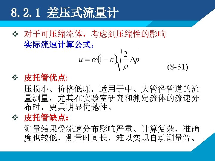 8. 2. 1 差压式流量计 v 对于可压缩流体，考虑到压缩性的影响 实际流速计算公式： (8 -31) v 皮托管优点: 压损小、价格低廉，适用于中、大管径管道的流 量测量，尤其在实验室研究和测定流体的流速分 布时，更具明显优越性。